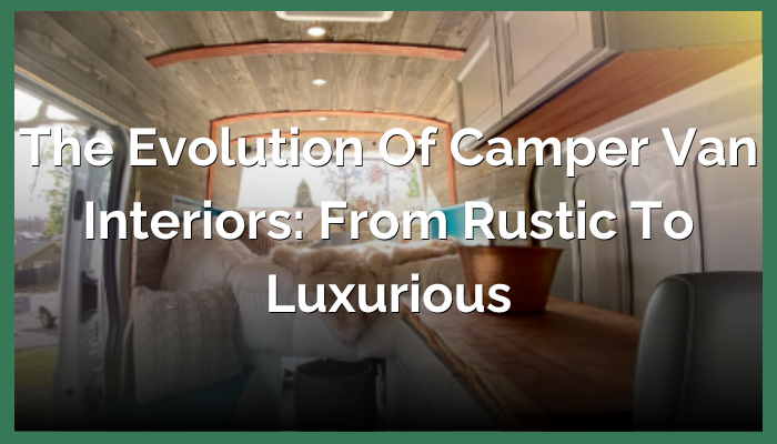 The Evolution of Campervan Interiors: From Rustic to Luxurious